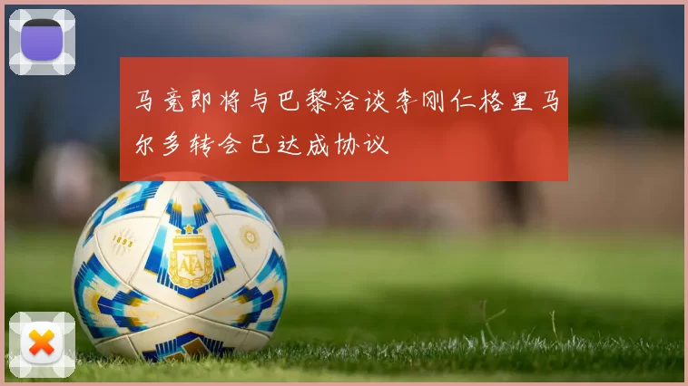 马竞即将与巴黎洽谈李刚仁格里马尔多转会已达成协议