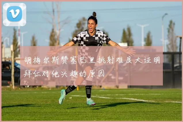 胡梅尔斯赞塞巴里挑射难度大证明拜仁对他兴趣的原因