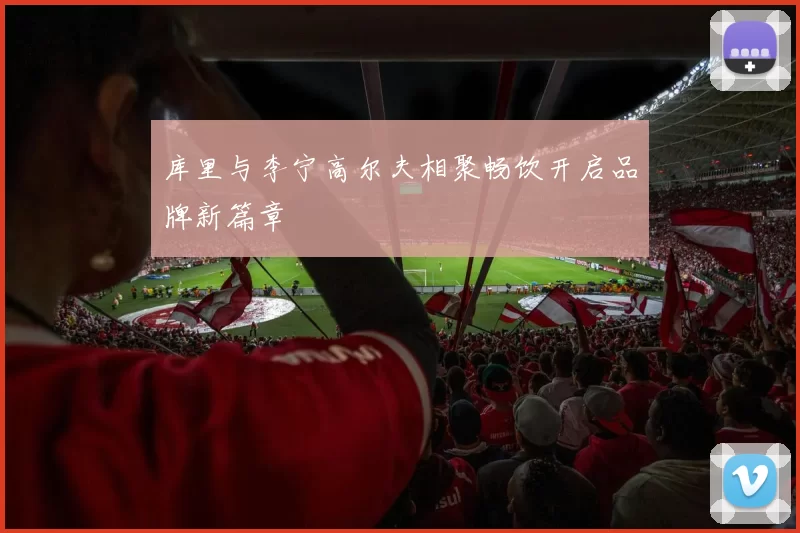 库里与李宁高尔夫相聚畅饮开启品牌新篇章