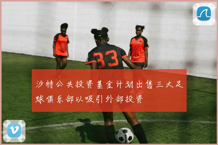 沙特公共投资基金计划出售三大足球俱乐部以吸引外部投资