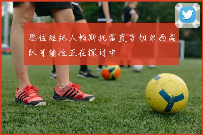 恩佐经纪人帕斯托雷直言切尔西离队可能性正在探讨中