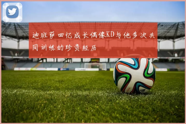 迪班萨回忆成长偶像KD与他多次共同训练的珍贵经历