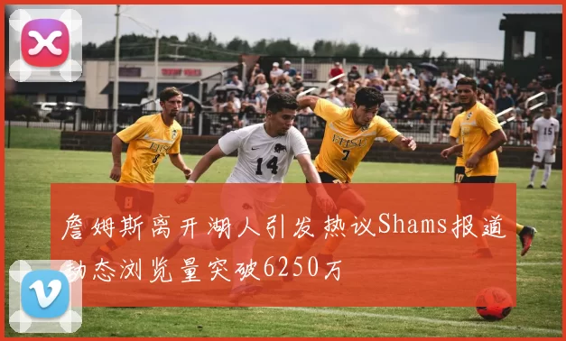 詹姆斯离开湖人引发热议Shams报道动态浏览量突破6250万