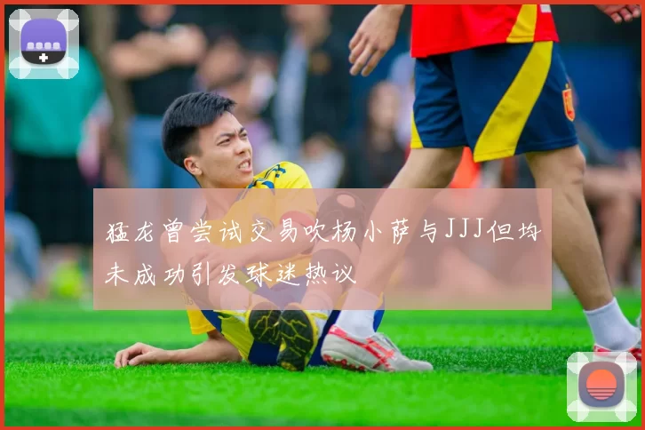 猛龙曾尝试交易吹杨小萨与JJJ但均未成功引发球迷热议