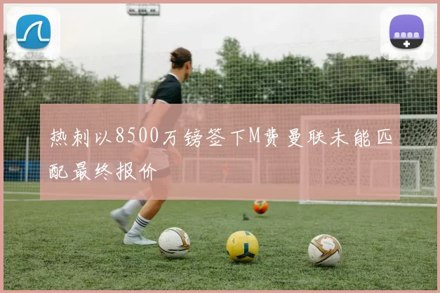 热刺以8500万镑签下M费曼联未能匹配最终报价