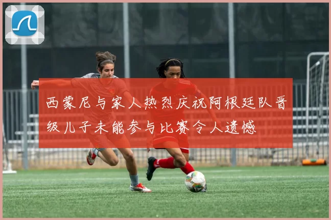 西蒙尼与家人热烈庆祝阿根廷队晋级儿子未能参与比赛令人遗憾