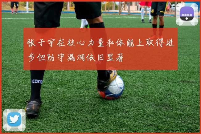 张子宇在核心力量和体能上取得进步但防守漏洞依旧显著