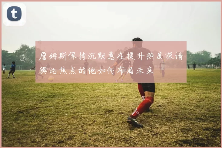 詹姆斯保持沉默意在提升热度深谙舆论焦点的他如何布局未来