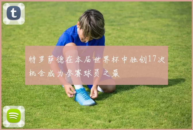 特罗萨德在本届世界杯中独创17次机会成为参赛球员之最