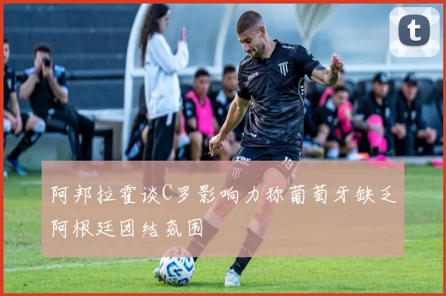 阿邦拉霍谈C罗影响力称葡萄牙缺乏阿根廷团结氛围